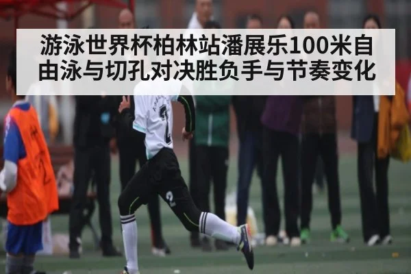 游泳世界杯柏林站潘展乐100米自由泳与切孔对决胜负手与节奏变化