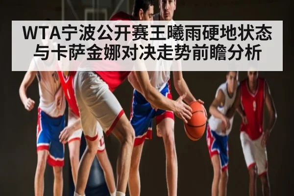 WTA宁波公开赛王曦雨硬地状态与卡萨金娜对决走势前瞻分析