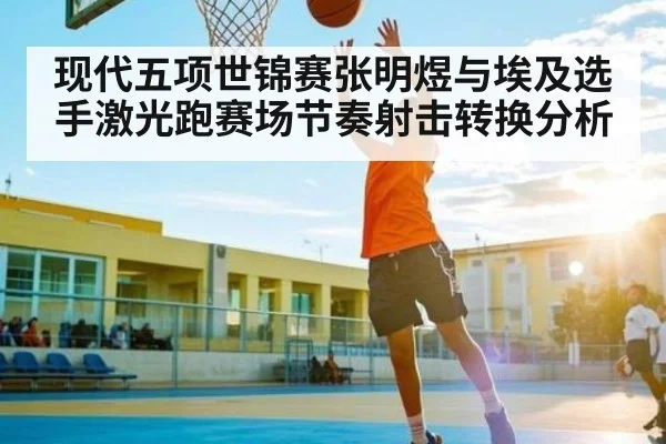 现代五项世锦赛张明煜与埃及选手激光跑赛场节奏射击转换分析