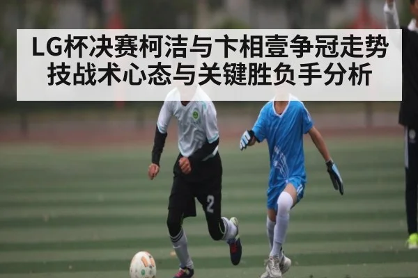 LG杯决赛柯洁与卞相壹争冠走势技战术心态与关键胜负手分析