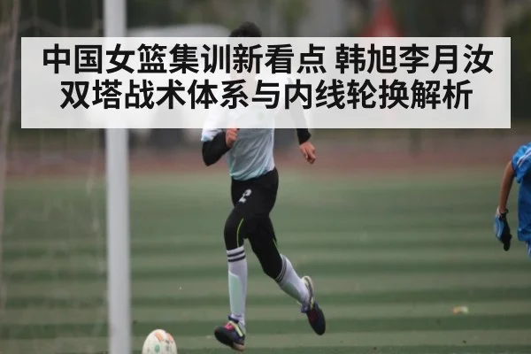 中国女篮集训新看点 韩旭李月汝双塔战术体系与内线轮换解析