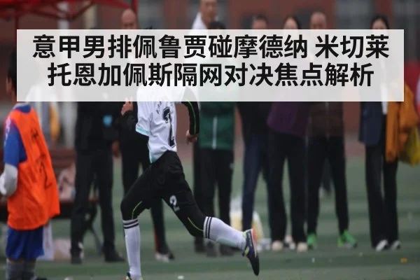 意甲男排佩鲁贾碰摩德纳 米切莱托恩加佩斯隔网对决焦点解析