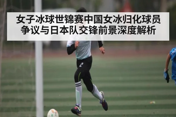 女子冰球世锦赛中国女冰归化球员争议与日本队交锋前景深度解析